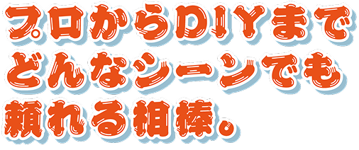 プロからDIYまで、どんなシーンでも頼れる相棒。