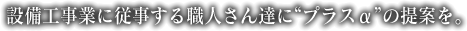 設備工事に従事する職人さんに“ぷらすα”の提案を