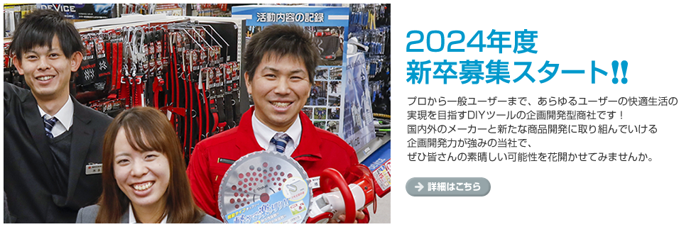 2023年度　新卒募集スタート!!プロから一般ユーザーまで、あらゆるユーザーの快適生活の実現を目指すDIYツールの企画開発型商社です！国内外のメーカーと新たな商品開発に取り組んでいける企画開発力が強みの当社で、ぜひ皆さんの素晴しい可能性を花開かせてみませんか。
