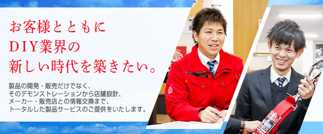 お客様とともにDIY業界の新しい時代を築きたい。製品の開発・販売だけでなく、そのデモンストレーションから店舗設計、メーカー・販売店との情報交換まで、トータルした製品サービスのご提供をいたします。