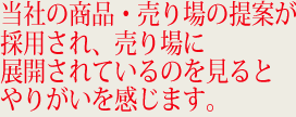 当社の商品・売り場の提案が採用され、売り場に展開されているのを見るとやりがいを感じます。